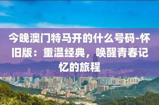 今晚澳门特马开的什么号码-怀旧版：重温经典，唤醒青春记忆的旅程