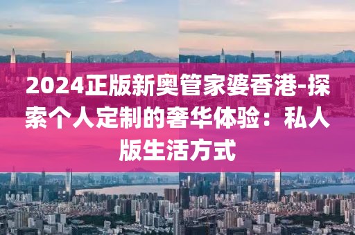 2024正版新奥管家婆香港-探索个人定制的奢华体验：私人版生活方式