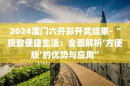 2024澳门六开彩开奖结果-“极致便捷生活：全面解析‘方便版’的优势与应用”