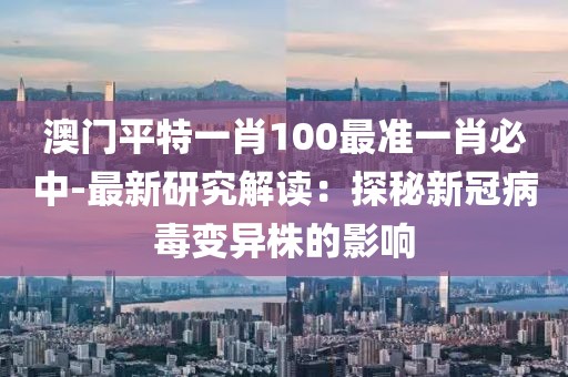 澳门平特一肖100最准一肖必中-最新研究解读：探秘新冠病毒变异株的影响