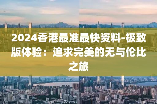 2024香港最准最快资料-极致版体验：追求完美的无与伦比之旅