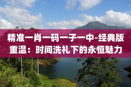 精准一肖一码一子一中-经典版重温：时间洗礼下的永恒魅力