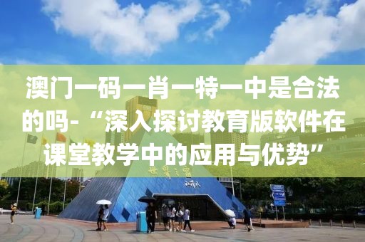 澳门一码一肖一特一中是合法的吗-“深入探讨教育版软件在课堂教学中的应用与优势”