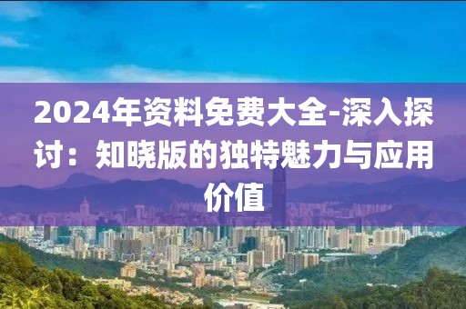 2024年资料免费大全-深入探讨：知晓版的独特魅力与应用价值