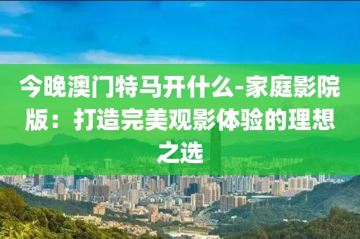 今晚澳门特马开什么-家庭影院版：打造完美观影体验的理想之选