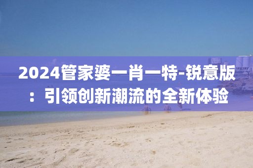 2024管家婆一肖一特-锐意版：引领创新潮流的全新体验