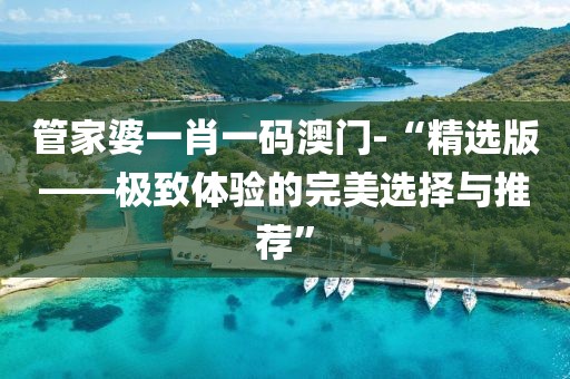管家婆一肖一码澳门-“精选版——极致体验的完美选择与推荐”
