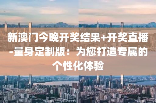 新澳门今晚开奖结果+开奖直播-量身定制版：为您打造专属的个性化体验