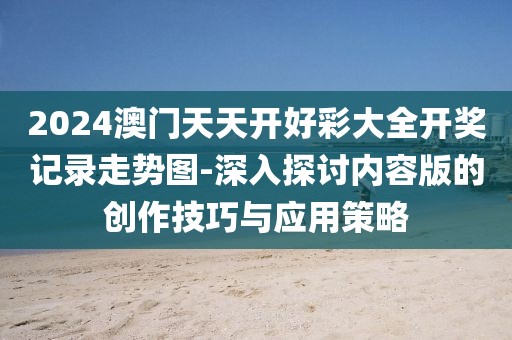 2024澳门天天开好彩大全开奖记录走势图-深入探讨内容版的创作技巧与应用策略