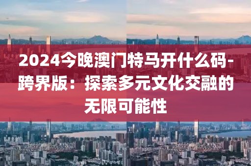 2024今晚澳门特马开什么码-跨界版：探索多元文化交融的无限可能性