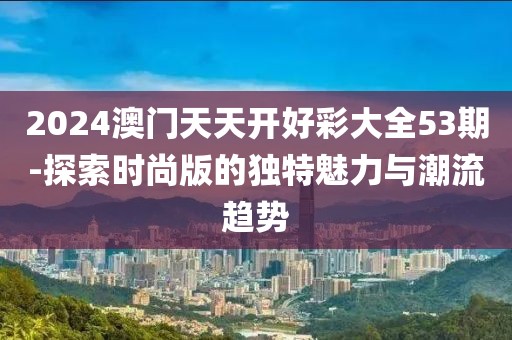 2024澳门天天开好彩大全53期-探索时尚版的独特魅力与潮流趋势