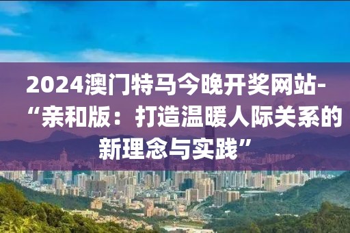 2024澳门特马今晚开奖网站-“亲和版：打造温暖人际关系的新理念与实践”