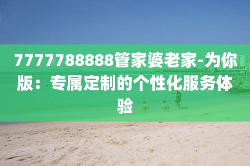 7777788888管家婆老家-为你版：专属定制的个性化服务体验
