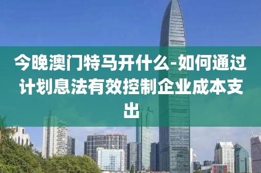 今晚澳门特马开什么-如何通过计划息法有效控制企业成本支出