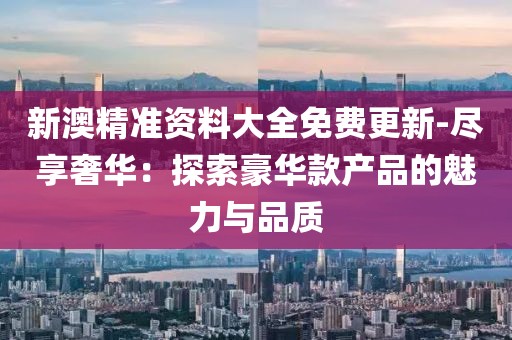 新澳精准资料大全免费更新-尽享奢华：探索豪华款产品的魅力与品质