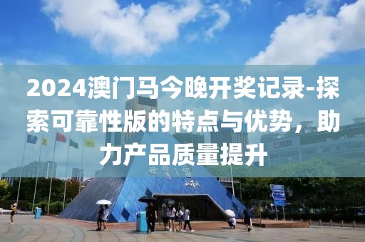 2024澳门马今晚开奖记录-探索可靠性版的特点与优势，助力产品质量提升