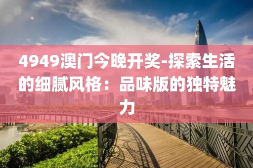 4949澳门今晚开奖-探索生活的细腻风格：品味版的独特魅力