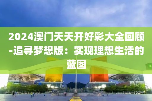 2024澳门天天开好彩大全回顾-追寻梦想版：实现理想生活的蓝图
