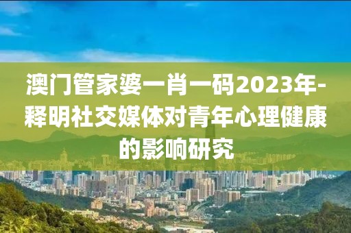 澳门管家婆一肖一码2023年-释明社交媒体对青年心理健康的影响研究