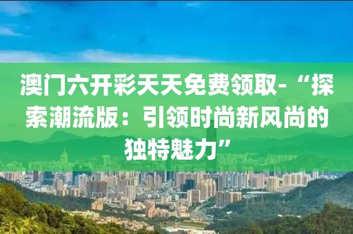 澳门六开彩天天免费领取-“探索潮流版：引领时尚新风尚的独特魅力”