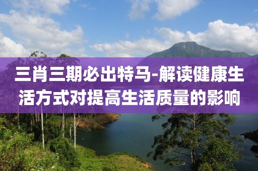 三肖三期必出特马-解读健康生活方式对提高生活质量的影响