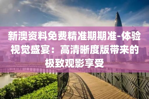 新澳资料免费精准期期准-体验视觉盛宴：高清晰度版带来的极致观影享受