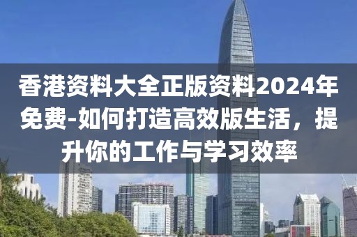 香港资料大全正版资料2024年免费-如何打造高效版生活，提升你的工作与学习效率