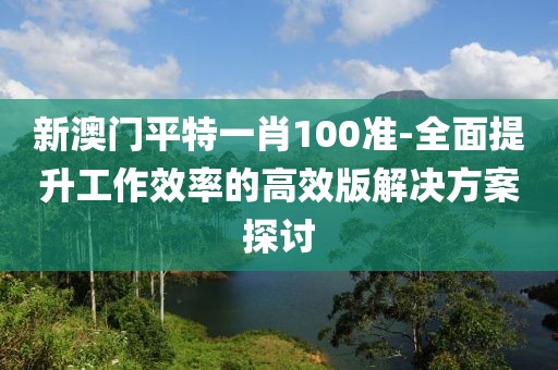 新澳门平特一肖100准-全面提升工作效率的高效版解决方案探讨