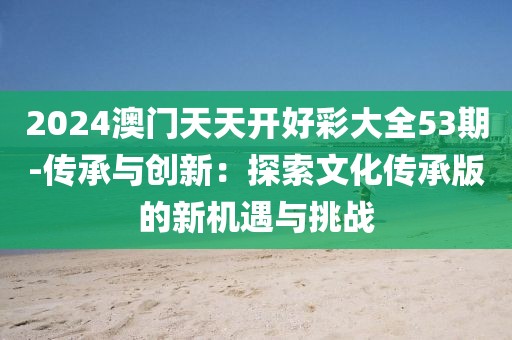 2024澳门天天开好彩大全53期-传承与创新：探索文化传承版的新机遇与挑战