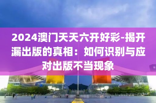 2024澳门天天六开好彩-揭开漏出版的真相：如何识别与应对出版不当现象