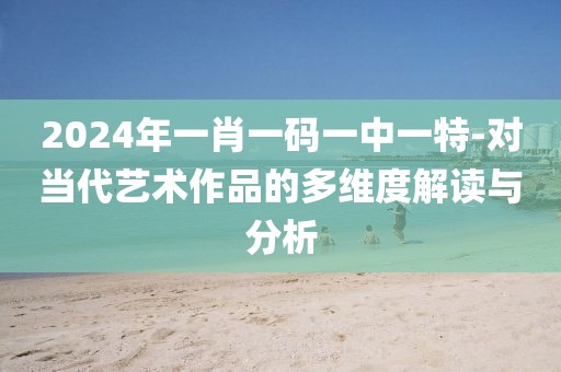 2024年一肖一码一中一特-对当代艺术作品的多维度解读与分析
