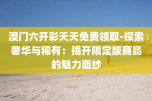 澳门六开彩天天免费领取-探索奢华与稀有：揭开限定版商品的魅力面纱