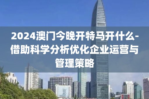 2024澳门今晚开特马开什么-借助科学分析优化企业运营与管理策略