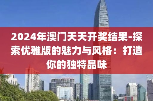 2024年澳门天天开奖结果-探索优雅版的魅力与风格：打造你的独特品味