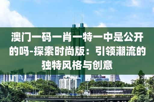 澳门一码一肖一特一中是公开的吗-探索时尚版：引领潮流的独特风格与创意