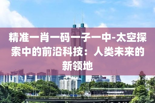 精准一肖一码一子一中-太空探索中的前沿科技：人类未来的新领地