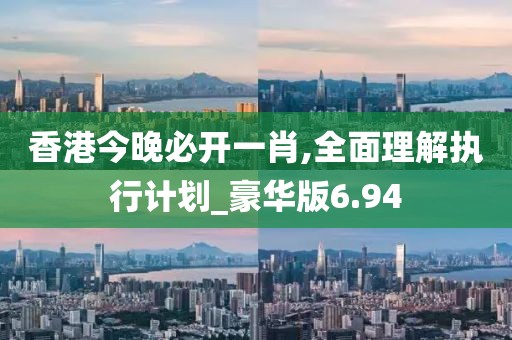 香港今晚必开一肖,全面理解执行计划_豪华版6.94