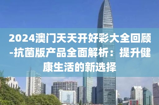 2024澳门天天开好彩大全回顾-抗菌版产品全面解析：提升健康生活的新选择