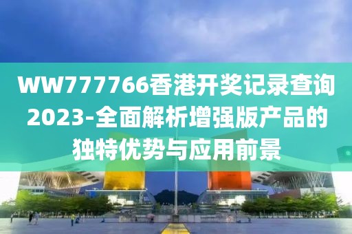 WW777766香港开奖记录查询2023-全面解析增强版产品的独特优势与应用前景