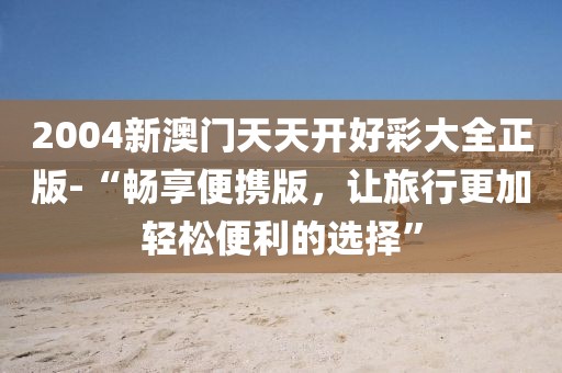 2004新澳门天天开好彩大全正版-“畅享便携版，让旅行更加轻松便利的选择”