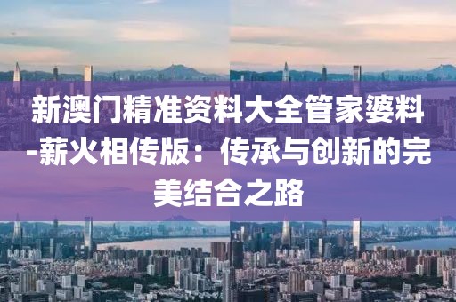 新澳门精准资料大全管家婆料-薪火相传版：传承与创新的完美结合之路
