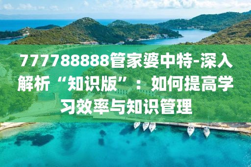 777788888管家婆中特-深入解析“知识版”：如何提高学习效率与知识管理