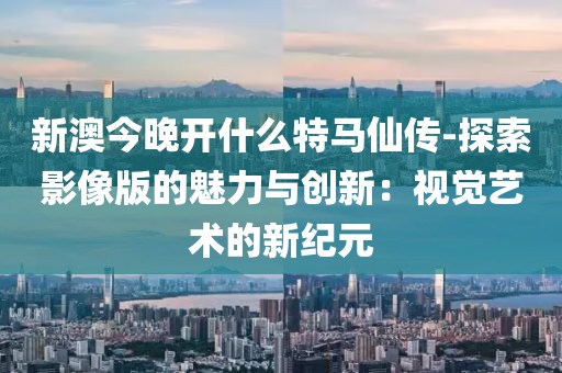 新澳今晚开什么特马仙传-探索影像版的魅力与创新：视觉艺术的新纪元