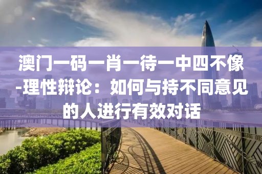 澳门一码一肖一待一中四不像-理性辩论：如何与持不同意见的人进行有效对话