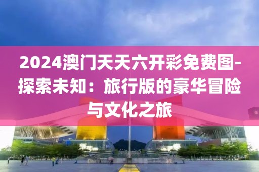2024澳门天天六开彩免费图-探索未知：旅行版的豪华冒险与文化之旅