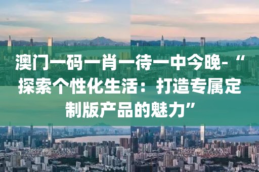 澳门一码一肖一待一中今晚-“探索个性化生活：打造专属定制版产品的魅力”