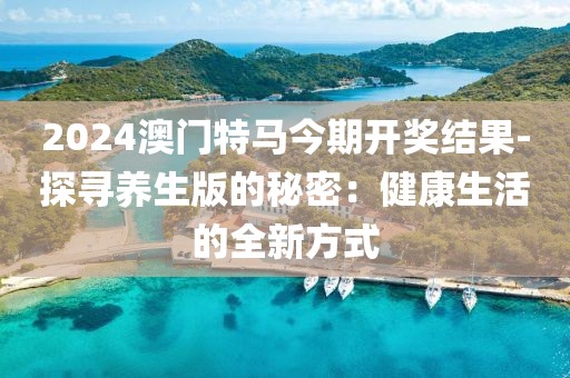 2024澳门特马今期开奖结果-探寻养生版的秘密：健康生活的全新方式