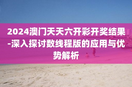 2024澳门天天六开彩开奖结果-深入探讨数线程版的应用与优势解析