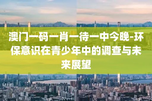 澳门一码一肖一待一中今晚-环保意识在青少年中的调查与未来展望