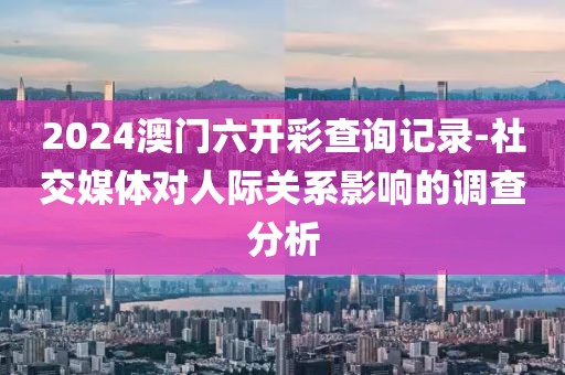 2024澳门六开彩查询记录-社交媒体对人际关系影响的调查分析